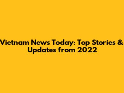Vietnam News Today: Top Stories & Updates from 2022