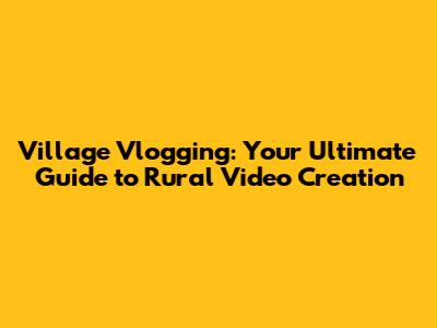 Village Vlogging: Your Ultimate Guide to Rural Video Creation