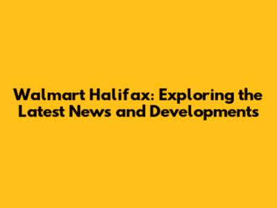 Walmart Halifax: Exploring the Latest News and Developments