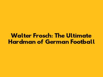 Walter Frosch: The Ultimate Hardman of German Football