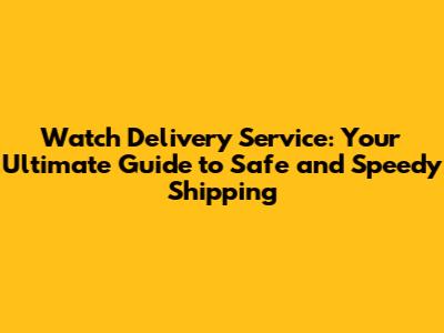 Watch Delivery Service: Your Ultimate Guide to Safe and Speedy Shipping