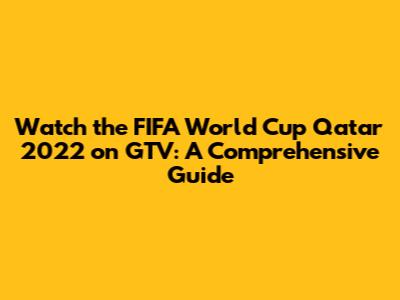 Watch the FIFA World Cup Qatar 2022 on GTV: A Comprehensive Guide