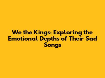 We the Kings: Exploring the Emotional Depths of Their Sad Songs