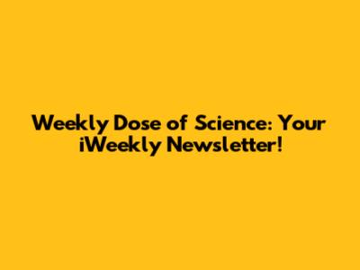 Weekly Dose of Science: Your iWeekly Newsletter!