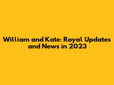 William and Kate: Royal Updates and News in 2023