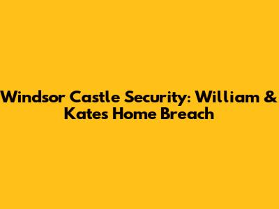 Windsor Castle Security: William & Kate's Home Breach