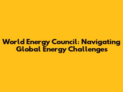 World Energy Council: Navigating Global Energy Challenges