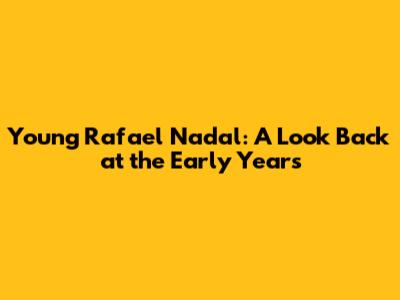 Young Rafael Nadal: A Look Back at the Early Years