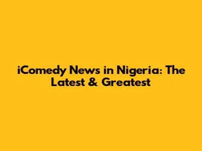 iComedy News in Nigeria: The Latest & Greatest