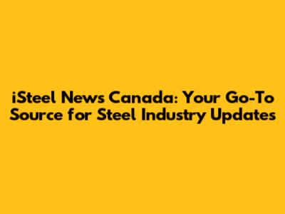iSteel News Canada: Your Go-To Source for Steel Industry Updates
