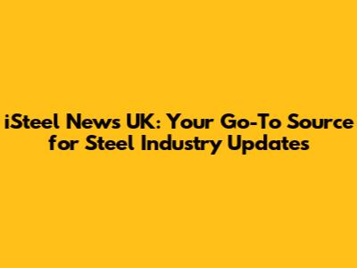 iSteel News UK: Your Go-To Source for Steel Industry Updates