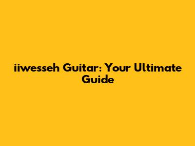 iiwesseh Guitar: Your Ultimate Guide