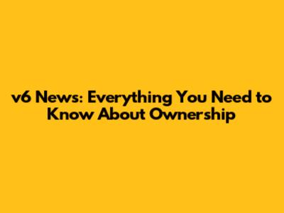 v6 News: Everything You Need to Know About Ownership